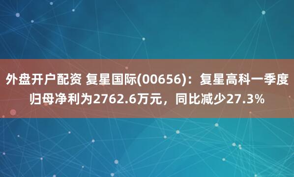 外盘开户配资 复星国际(00656)：复星高科一季度归母净利为2762.6万元，同比减少27.3%