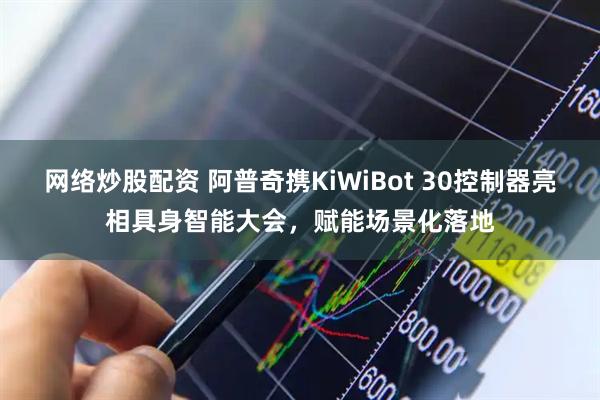 网络炒股配资 阿普奇携KiWiBot 30控制器亮相具身智能大会，赋能场景化落地