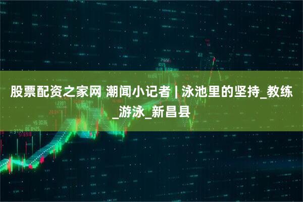 股票配资之家网 潮闻小记者 | 泳池里的坚持_教练_游泳_新昌县