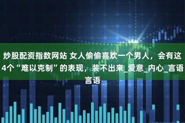 炒股配资指数网站 女人偷偷喜欢一个男人，会有这4个“难以克制”的表现，装不出来_爱意_内心_言语