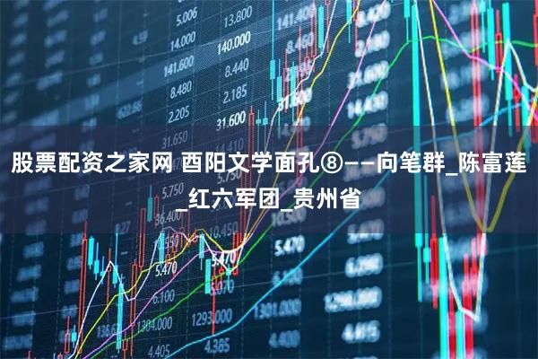 股票配资之家网 酉阳文学面孔⑧——向笔群_陈富莲_红六军团_贵州省