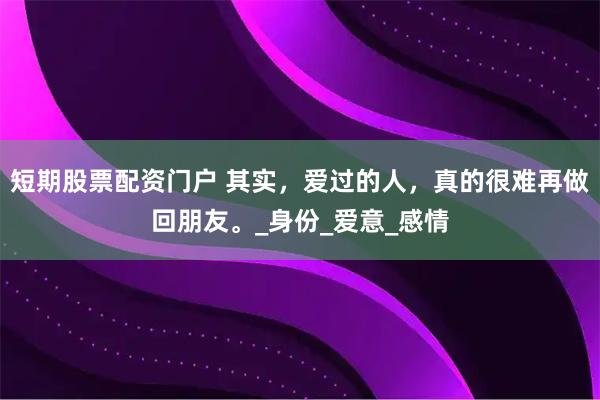 短期股票配资门户 其实，爱过的人，真的很难再做回朋友。_身份_爱意_感情