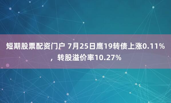 短期股票配资门户 7月25日鹰19转债上涨0.11%，转股溢价率10.27%