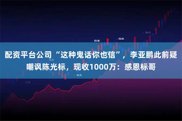 配资平台公司 “这种鬼话你也信”,李亚鹏此前疑嘲讽陈光标,现收1000万:感恩标哥