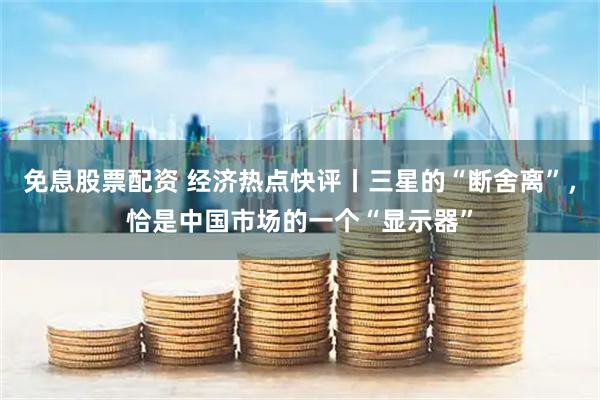 免息股票配资 经济热点快评丨三星的“断舍离”，恰是中国市场的一个“显示器”