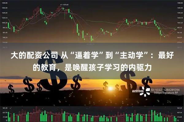 大的配资公司 从“逼着学”到“主动学”：最好的教育，是唤醒孩子学习的内驱力