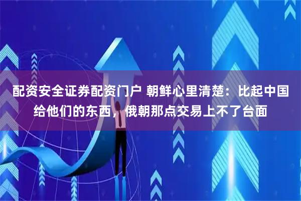 配资安全证券配资门户 朝鲜心里清楚：比起中国给他们的东西，俄朝那点交易上不了台面