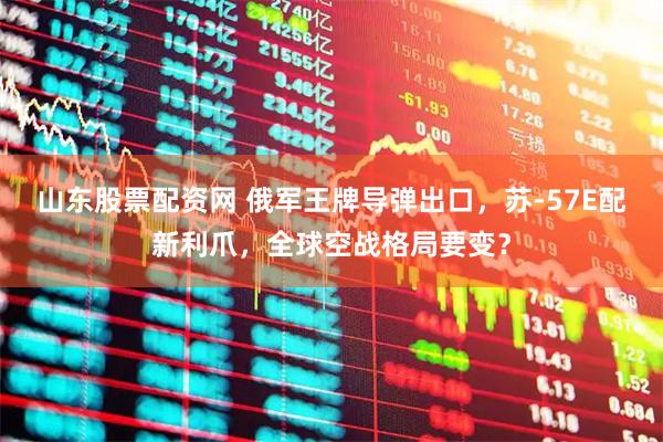 山东股票配资网 俄军王牌导弹出口，苏-57E配新利爪，全球空战格局要变？